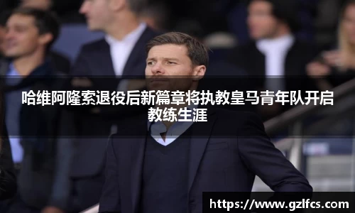 哈维阿隆索退役后新篇章将执教皇马青年队开启教练生涯